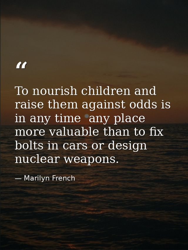 To nourish children and raise them against odds is in any time  any place  more valuable than to fix bolts in cars or de — Marilyn French