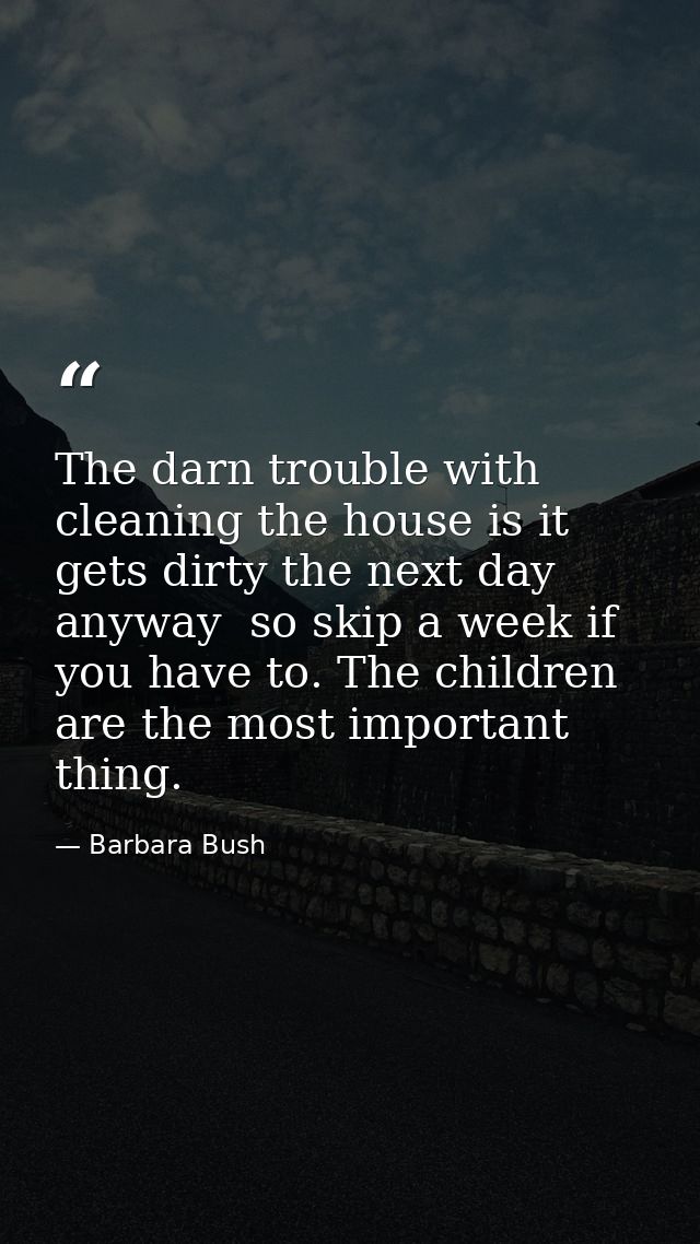 The darn trouble with cleaning the house is it gets dirty the next day anyway  so skip a week if you have to. The childr — Barbara Bush