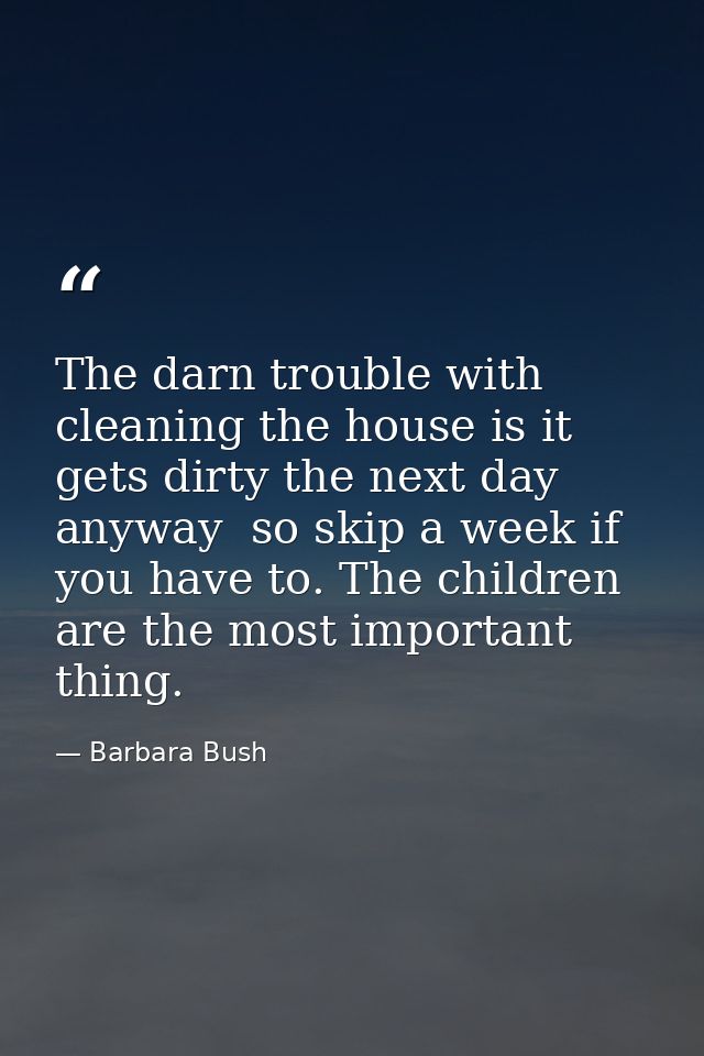 The darn trouble with cleaning the house is it gets dirty the next day anyway  so skip a week if you have to. The childr — Barbara Bush