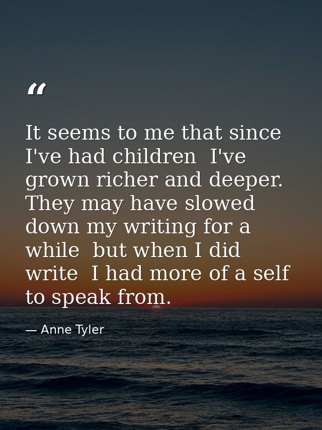 It seems to me that since I've had children  I've grown richer and deeper. They may have slowed down my writing for a wh — Anne Tyler