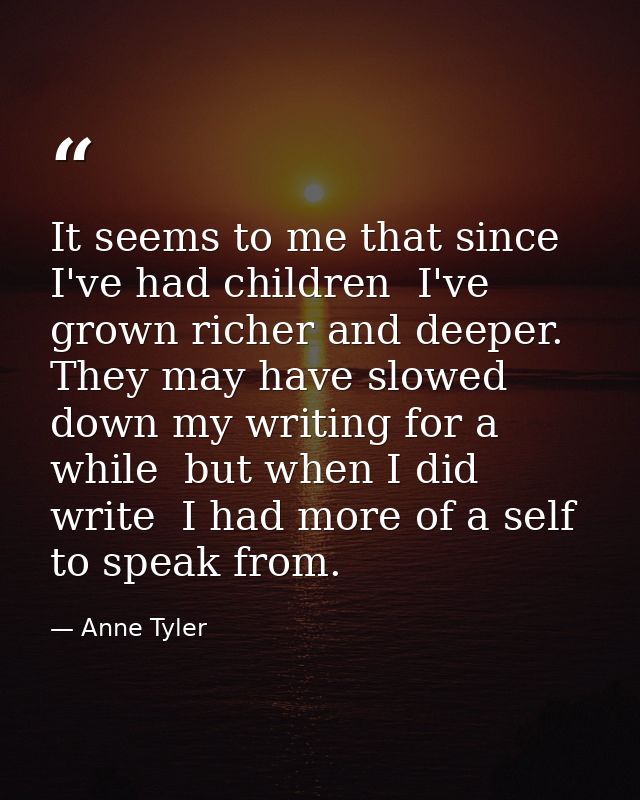 It seems to me that since I've had children  I've grown richer and deeper. They may have slowed down my writing for a wh — Anne Tyler