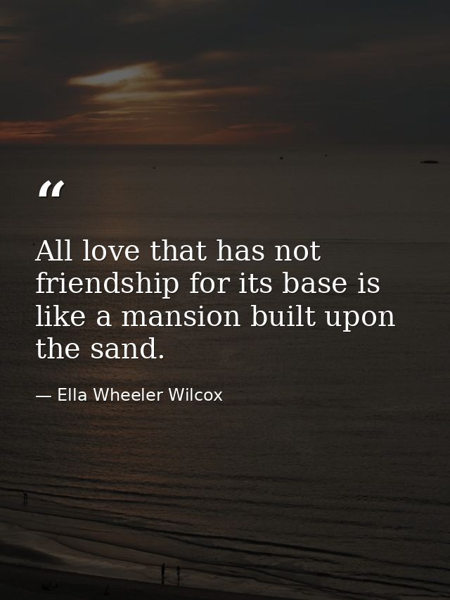 All love that has not friendship for its base is like a mansion built upon the sand. — Ella Wheeler Wilcox