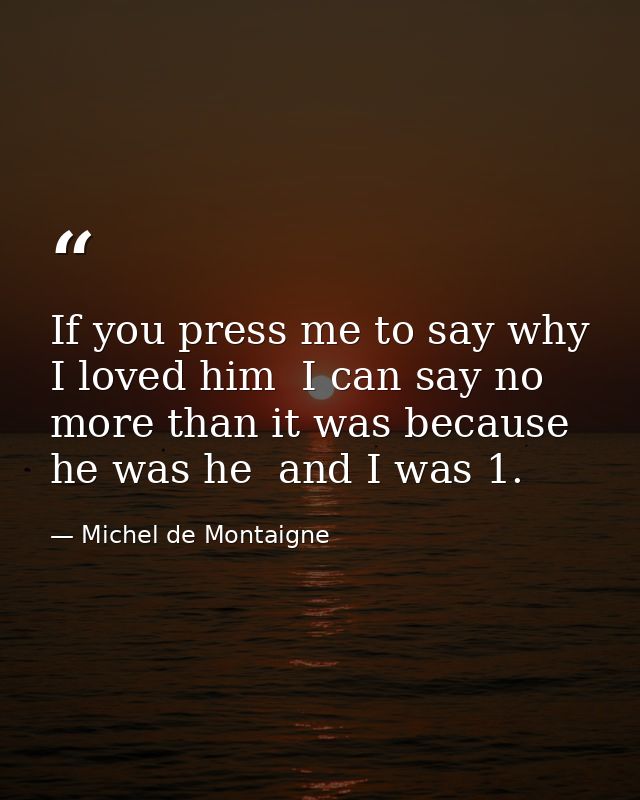 If you press me to say why I loved him  I can say no more than it was because he was he  and I was 1. — Michel de Montaigne
