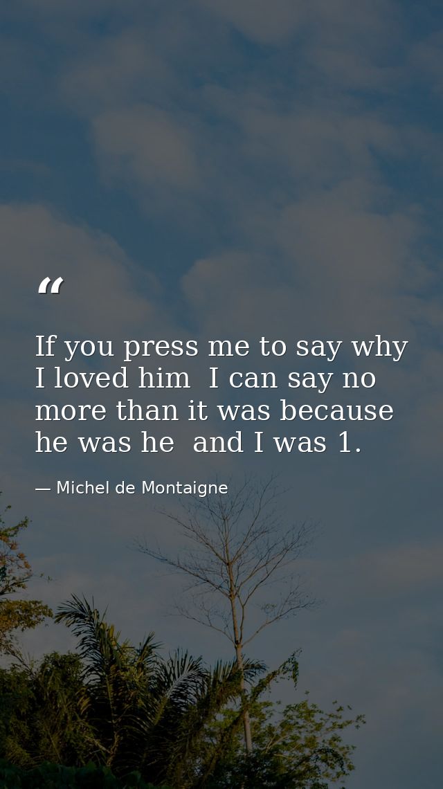 If you press me to say why I loved him  I can say no more than it was because he was he  and I was 1. — Michel de Montaigne