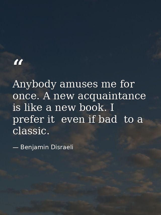Anybody amuses me for once. A new acquaintance is like a new book. I prefer it  even if bad  to a classic. — Benjamin Disraeli