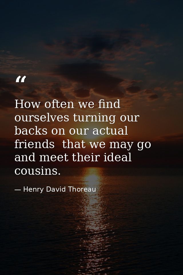 How often we find ourselves turning our backs on our actual friends  that we may go and meet their ideal cousins. — Henry David Thoreau