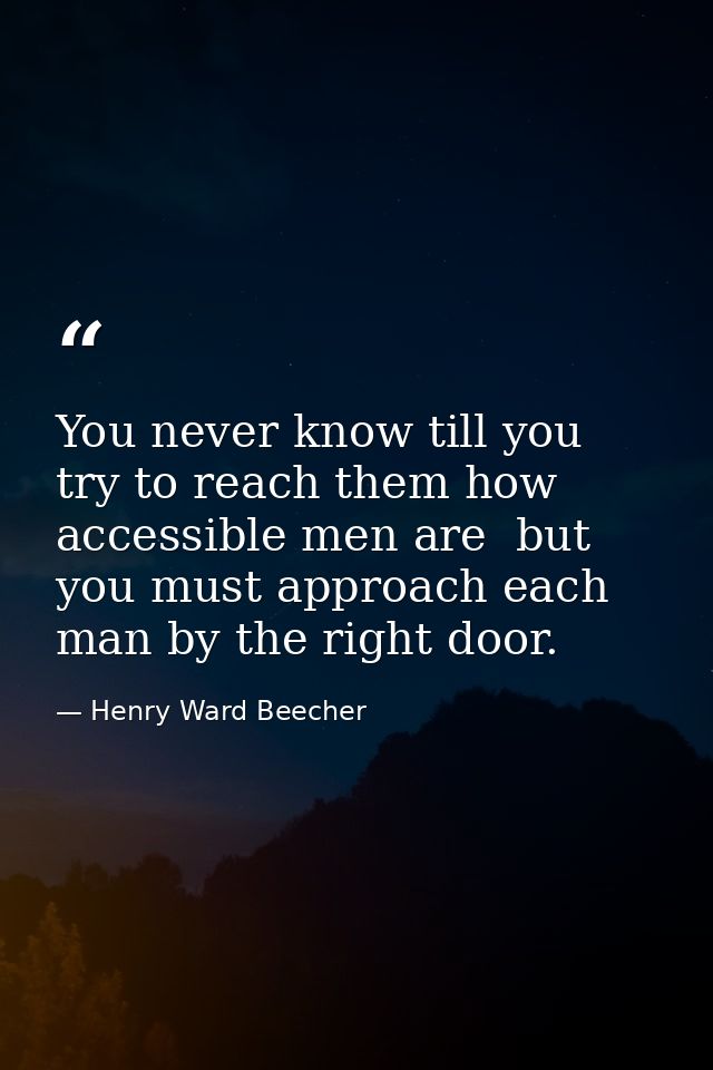You never know till you try to reach them how accessible men are  but you must approach each man by the right door. — Henry Ward Beecher