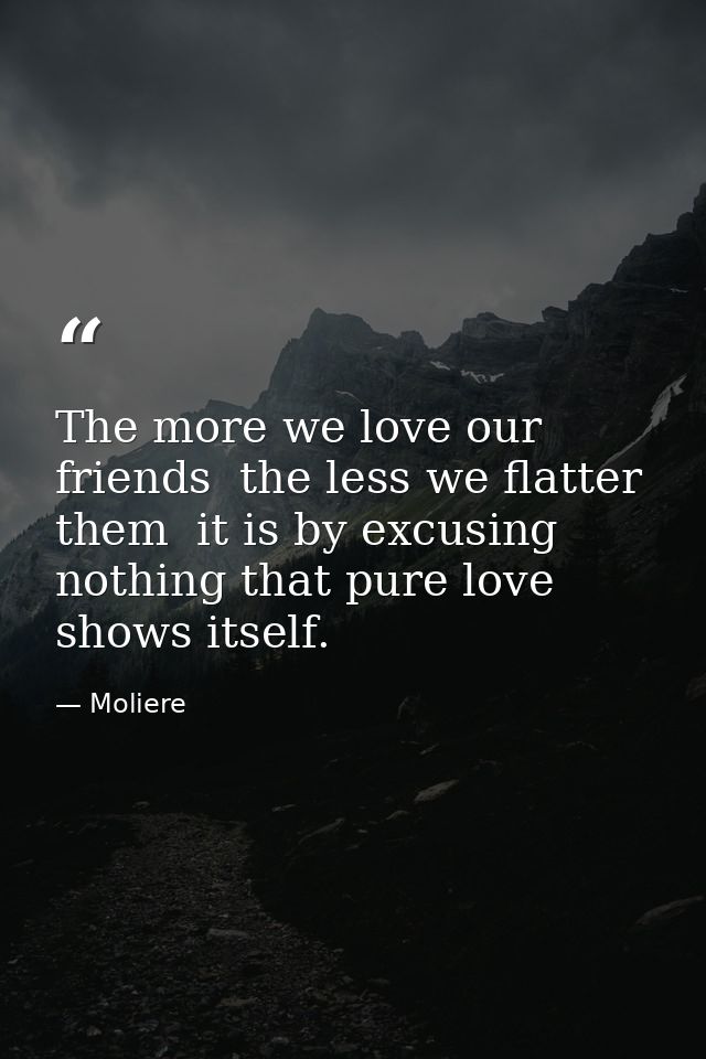 The more we love our friends  the less we flatter them  it is by excusing nothing that pure love shows itself. — Moliere