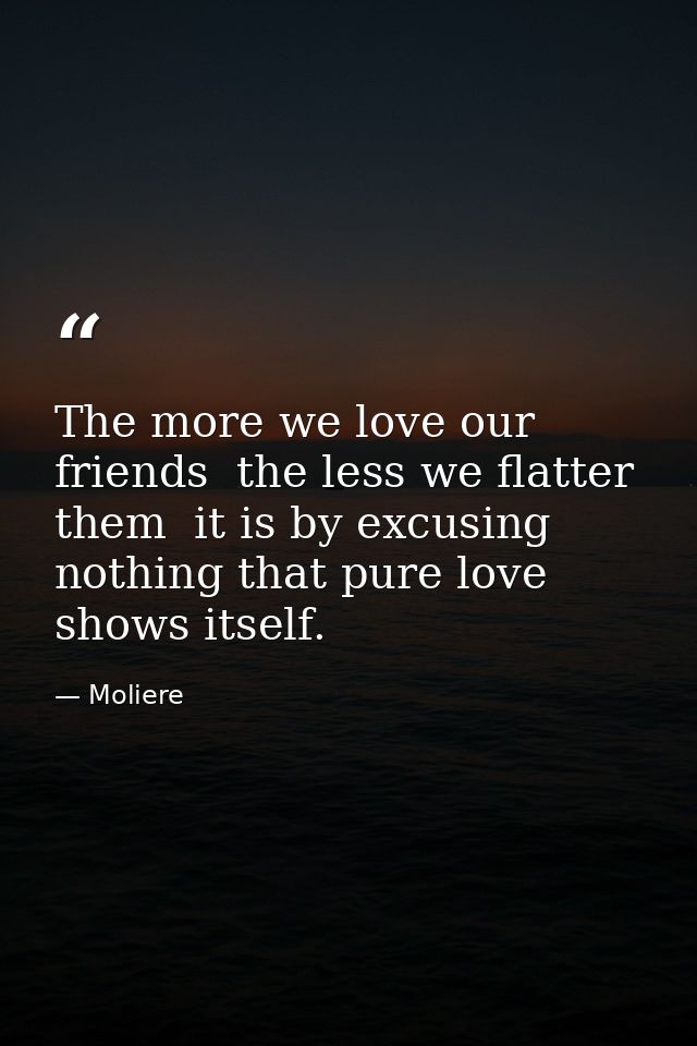 The more we love our friends  the less we flatter them  it is by excusing nothing that pure love shows itself. — Moliere