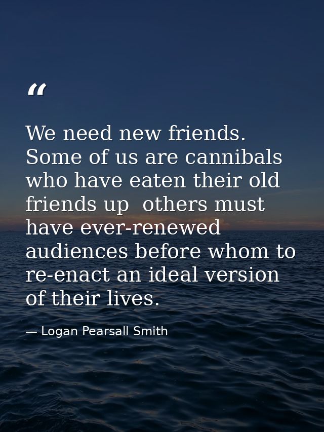 We need new friends. Some of us are cannibals who have eaten their old friends up  others must have ever-renewed audienc — Logan Pearsall Smith