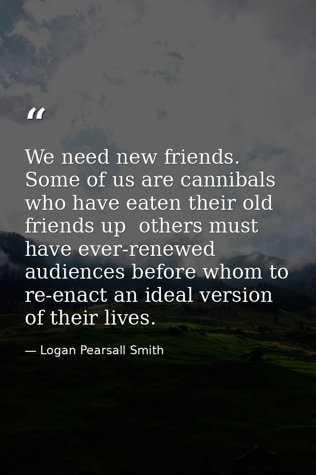 We need new friends. Some of us are cannibals who have eaten their old friends up  others must have ever-renewed audienc — Logan Pearsall Smith