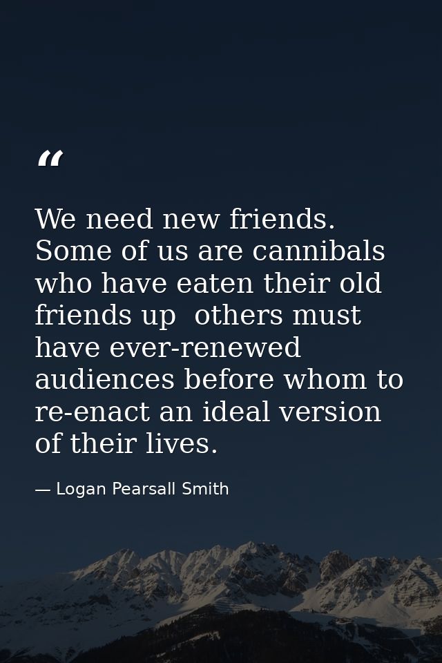 We need new friends. Some of us are cannibals who have eaten their old friends up  others must have ever-renewed audienc — Logan Pearsall Smith