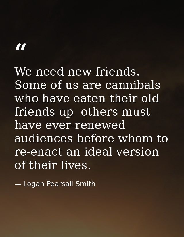We need new friends. Some of us are cannibals who have eaten their old friends up  others must have ever-renewed audienc — Logan Pearsall Smith
