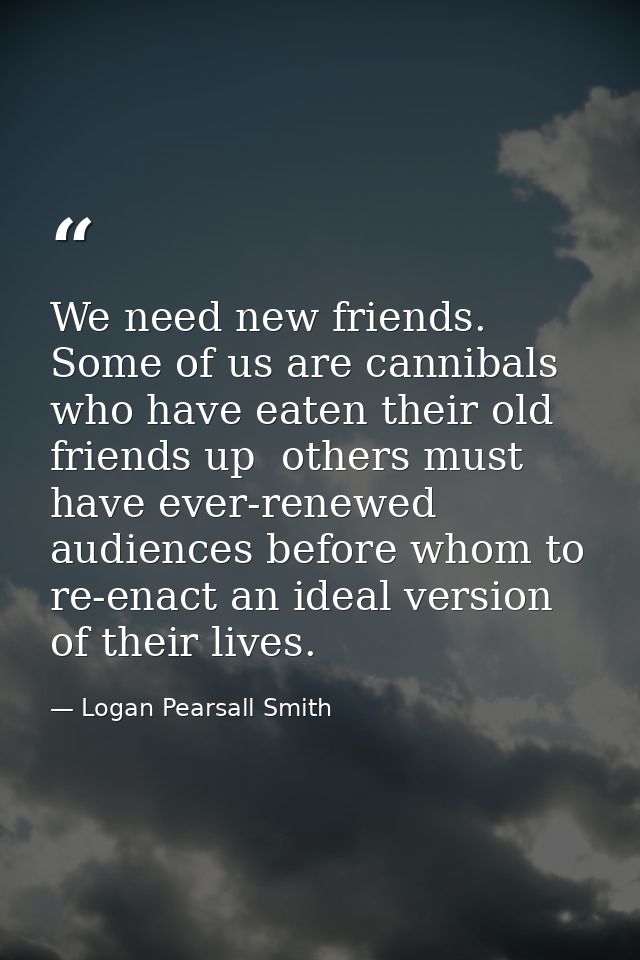 We need new friends. Some of us are cannibals who have eaten their old friends up  others must have ever-renewed audienc — Logan Pearsall Smith