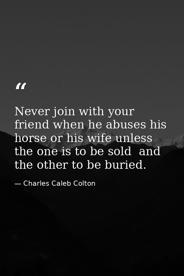 Never join with your friend when he abuses his horse or his wife unless the one is to be sold  and the other to be burie — Charles Caleb Colton