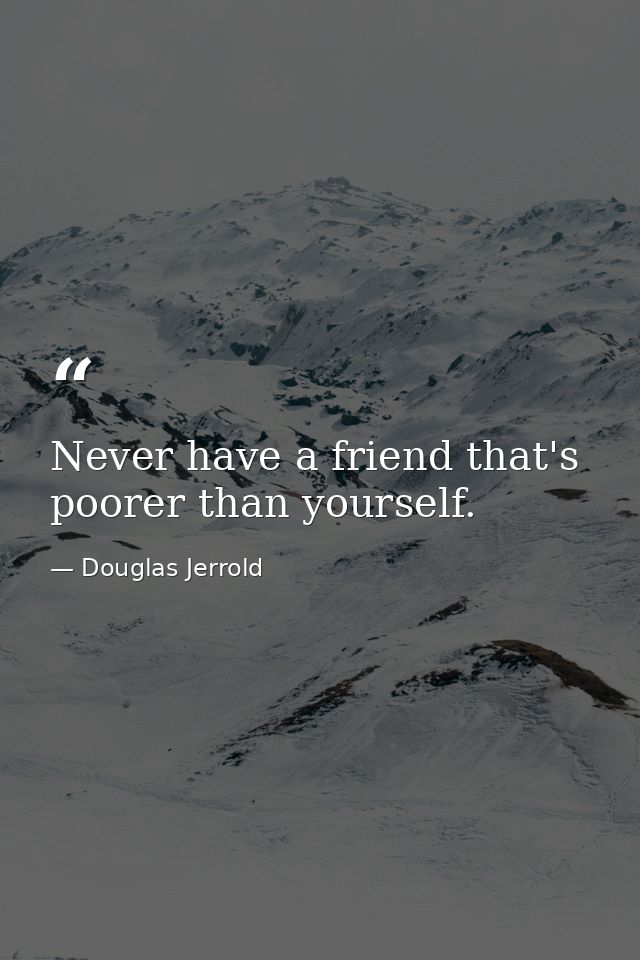 Never have a friend that's poorer than yourself. — Douglas Jerrold