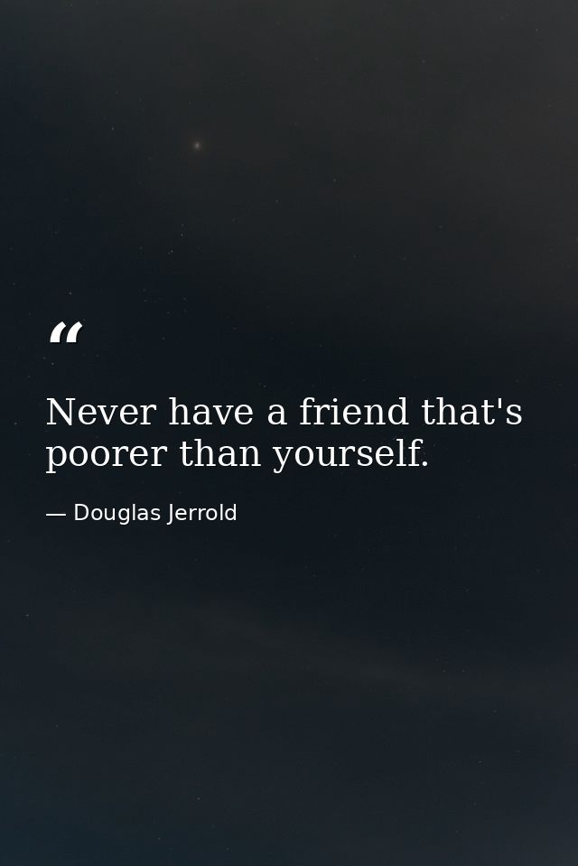 Never have a friend that's poorer than yourself. — Douglas Jerrold