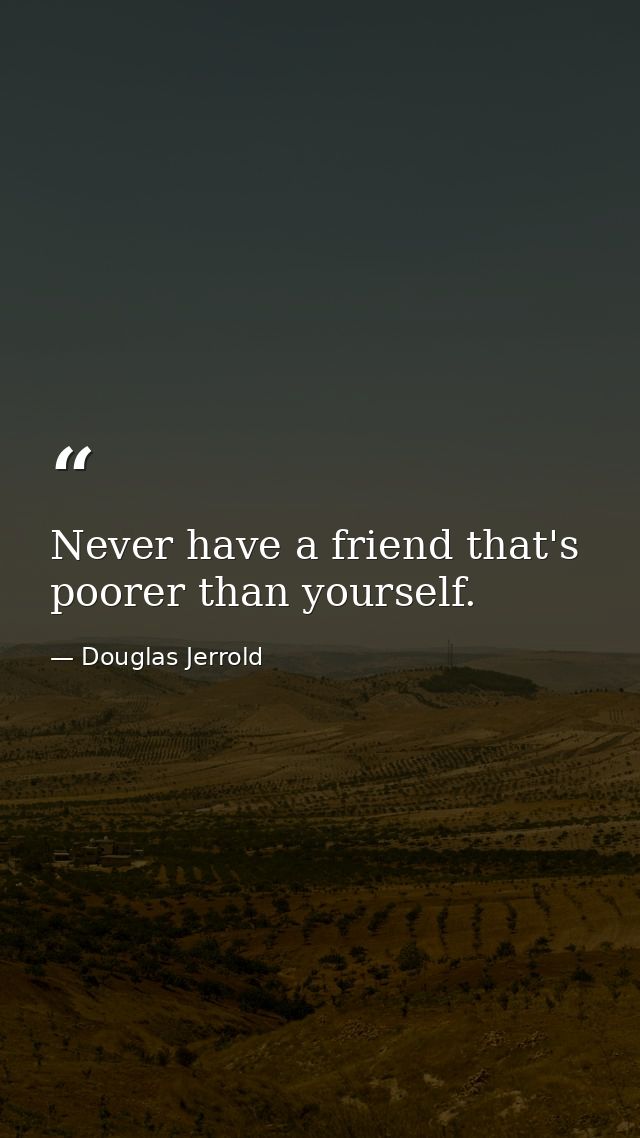 Never have a friend that's poorer than yourself. — Douglas Jerrold
