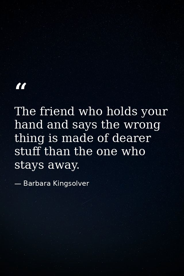The friend who holds your hand and says the wrong thing is made of dearer stuff than the one who stays away. — Barbara Kingsolver