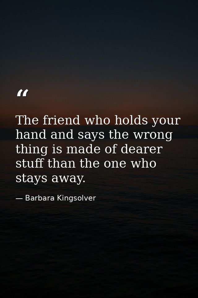 The friend who holds your hand and says the wrong thing is made of dearer stuff than the one who stays away. — Barbara Kingsolver