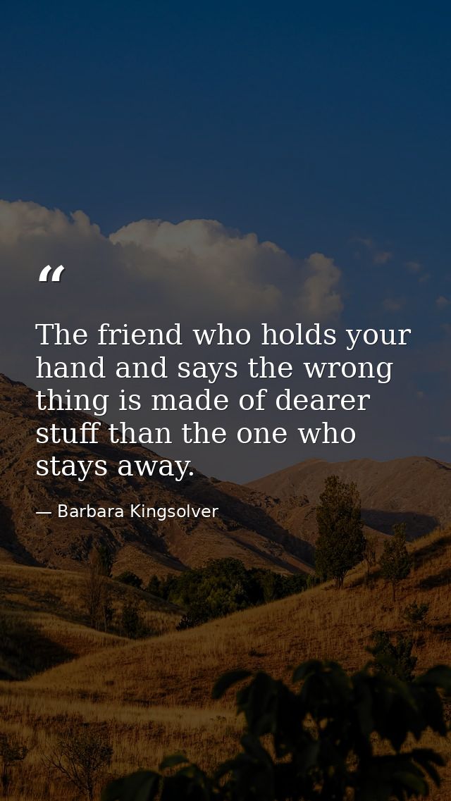 The friend who holds your hand and says the wrong thing is made of dearer stuff than the one who stays away. — Barbara Kingsolver