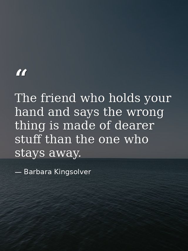 The friend who holds your hand and says the wrong thing is made of dearer stuff than the one who stays away. — Barbara Kingsolver