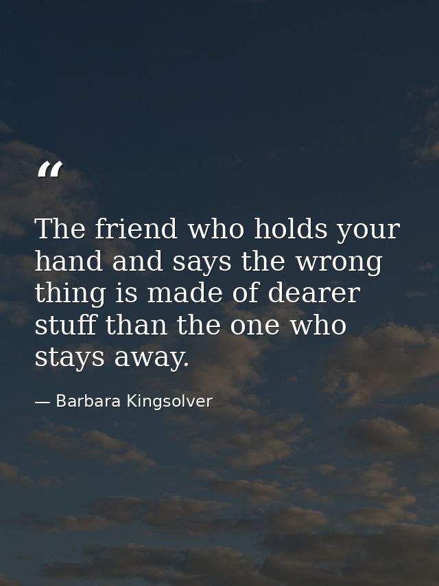 The friend who holds your hand and says the wrong thing is made of dearer stuff than the one who stays away. — Barbara Kingsolver
