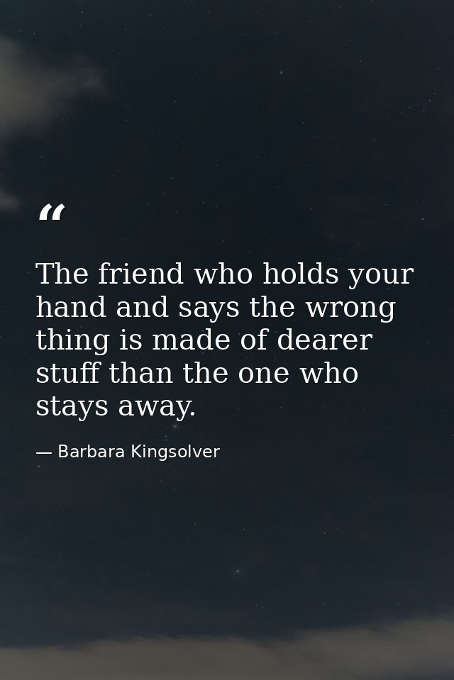 The friend who holds your hand and says the wrong thing is made of dearer stuff than the one who stays away. — Barbara Kingsolver