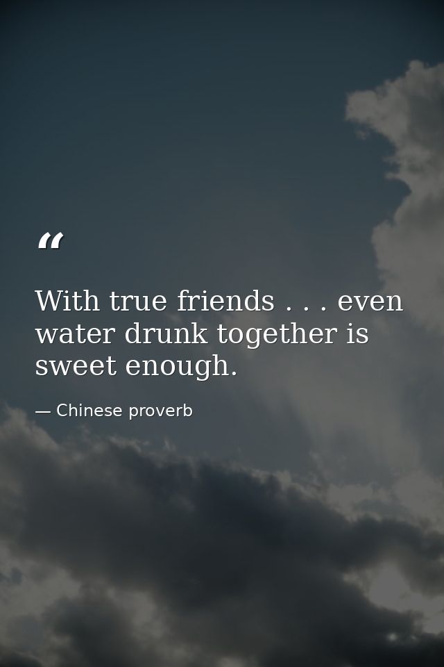 With true friends . . . even water drunk together is sweet enough. — Chinese proverb