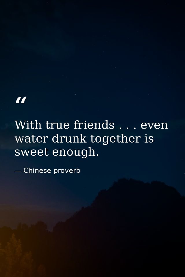 With true friends . . . even water drunk together is sweet enough. — Chinese proverb