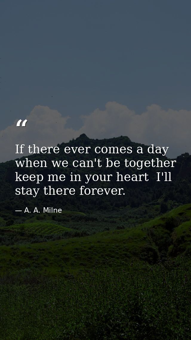 If there ever comes a day when we can't be together  keep me in your heart  I'll stay there forever. — A. A. Milne