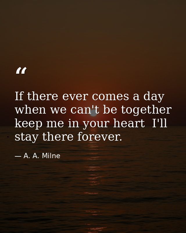 If there ever comes a day when we can't be together  keep me in your heart  I'll stay there forever. — A. A. Milne