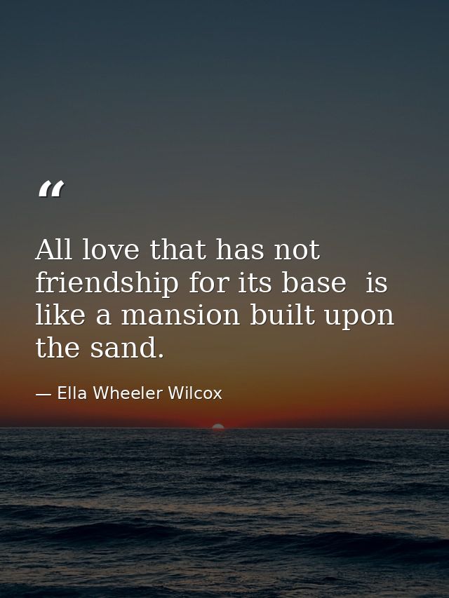 All love that has not friendship for its base  is like a mansion built upon the sand. — Ella Wheeler Wilcox
