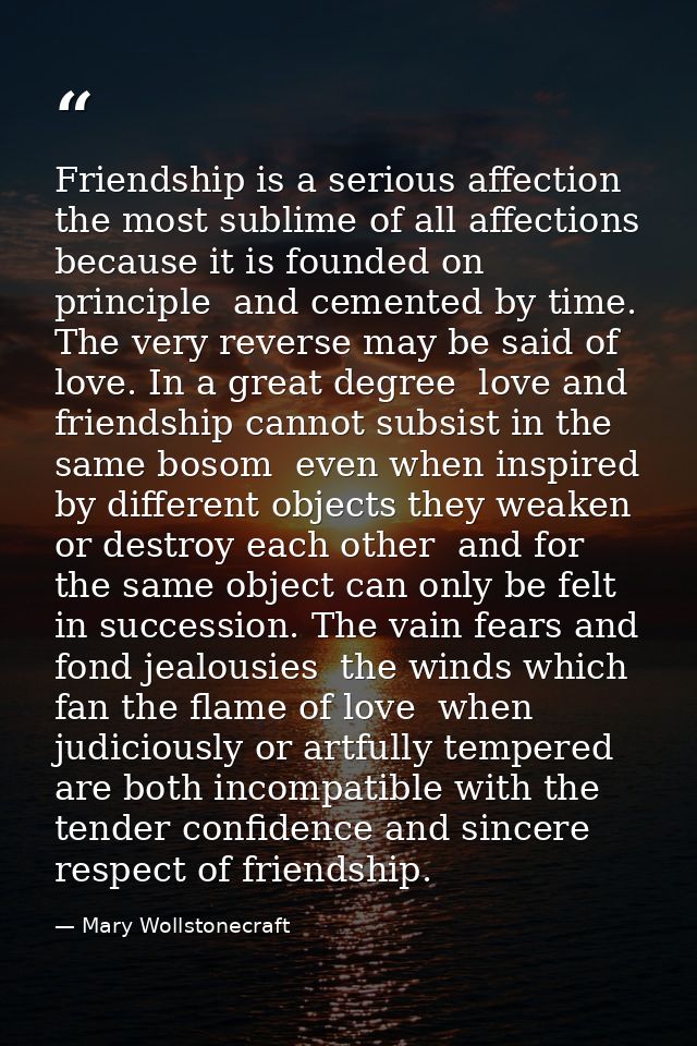 Friendship is a serious affection  the most sublime of all affections  because it is founded on principle  and cemented  — Mary Wollstonecraft