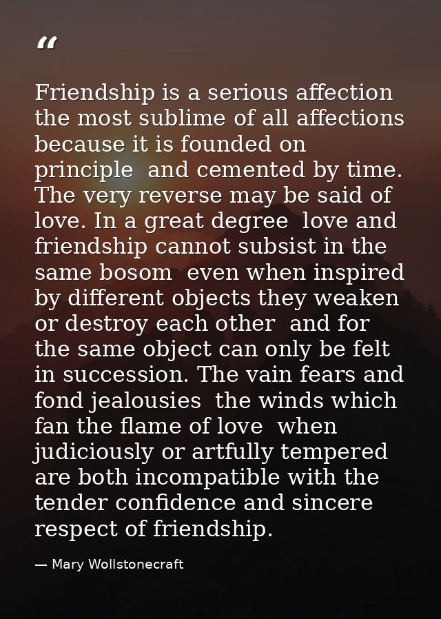 Friendship is a serious affection  the most sublime of all affections  because it is founded on principle  and cemented  — Mary Wollstonecraft