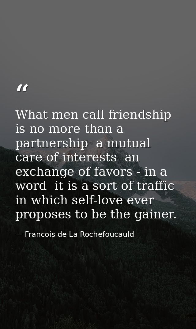 What men call friendship is no more than a partnership  a mutual care of interests  an exchange of favors - in a word  i — Francois de La Rochefoucauld