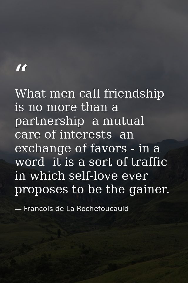 What men call friendship is no more than a partnership  a mutual care of interests  an exchange of favors - in a word  i — Francois de La Rochefoucauld