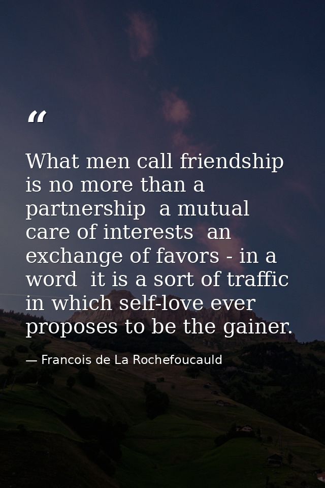 What men call friendship is no more than a partnership  a mutual care of interests  an exchange of favors - in a word  i — Francois de La Rochefoucauld