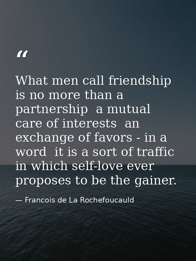 What men call friendship is no more than a partnership  a mutual care of interests  an exchange of favors - in a word  i — Francois de La Rochefoucauld