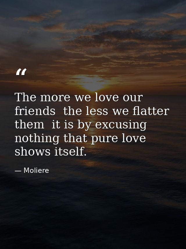 The more we love our friends  the less we flatter them  it is by excusing nothing that pure love shows itself. — Moliere