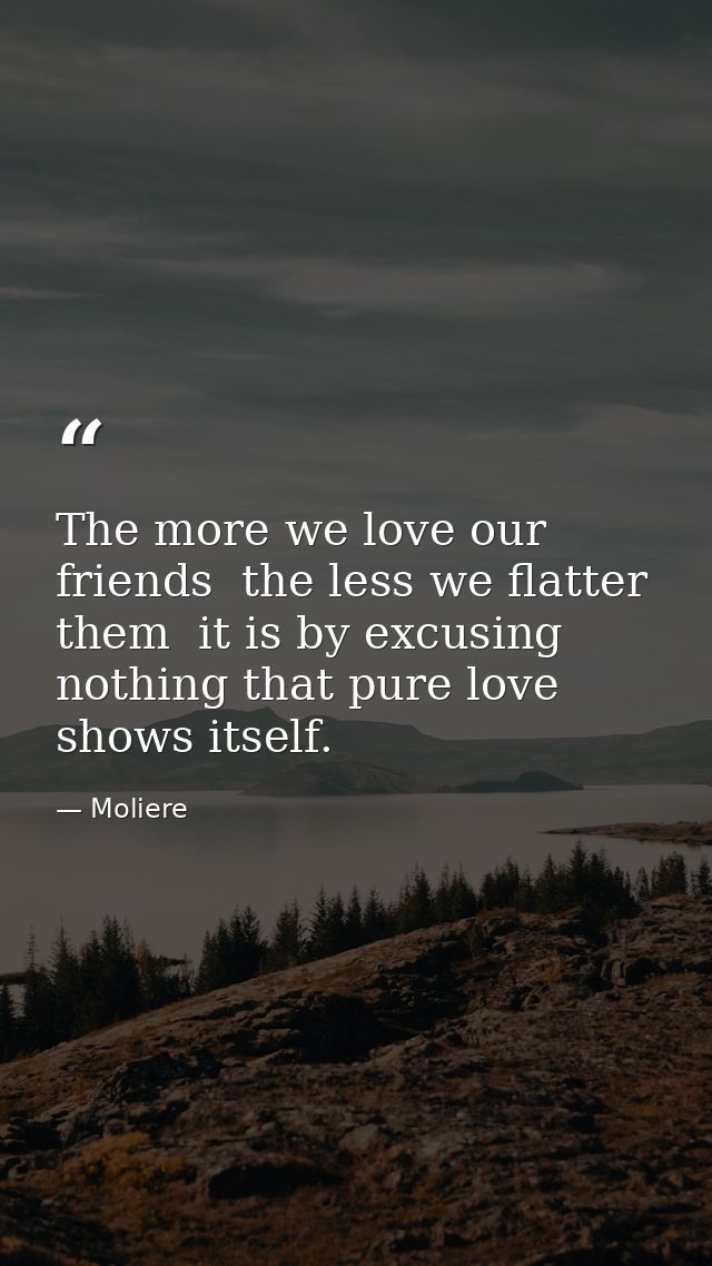 The more we love our friends  the less we flatter them  it is by excusing nothing that pure love shows itself. — Moliere