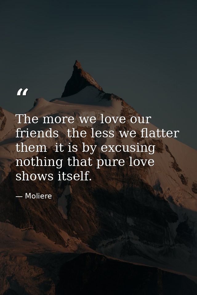 The more we love our friends  the less we flatter them  it is by excusing nothing that pure love shows itself. — Moliere