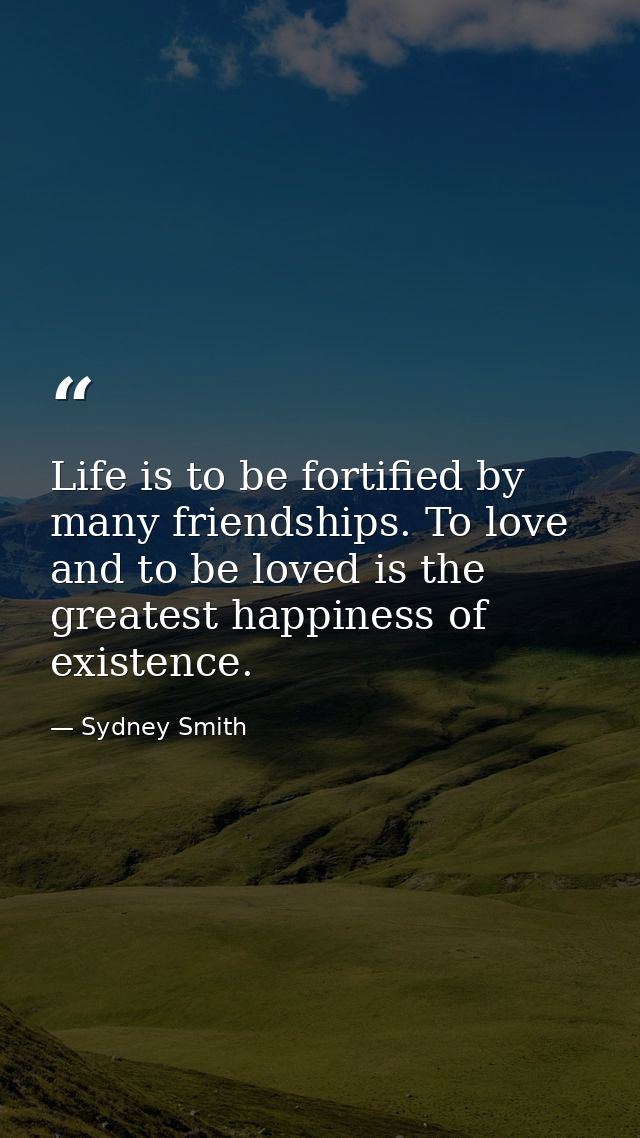 Life is to be fortified by many friendships. To love and to be loved is the greatest happiness of existence. — Sydney Smith