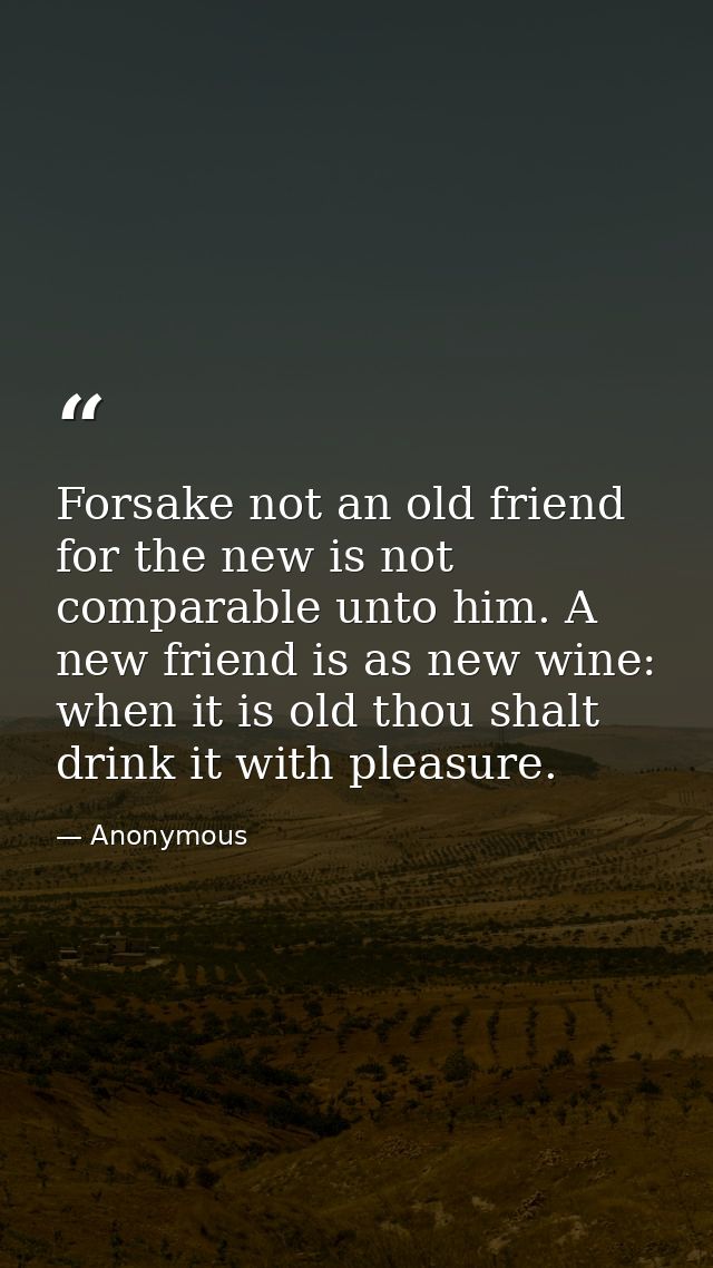 Forsake not an old friend  for the new is not comparable unto him. A new friend is as new wine: when it is old thou shal — Anonymous