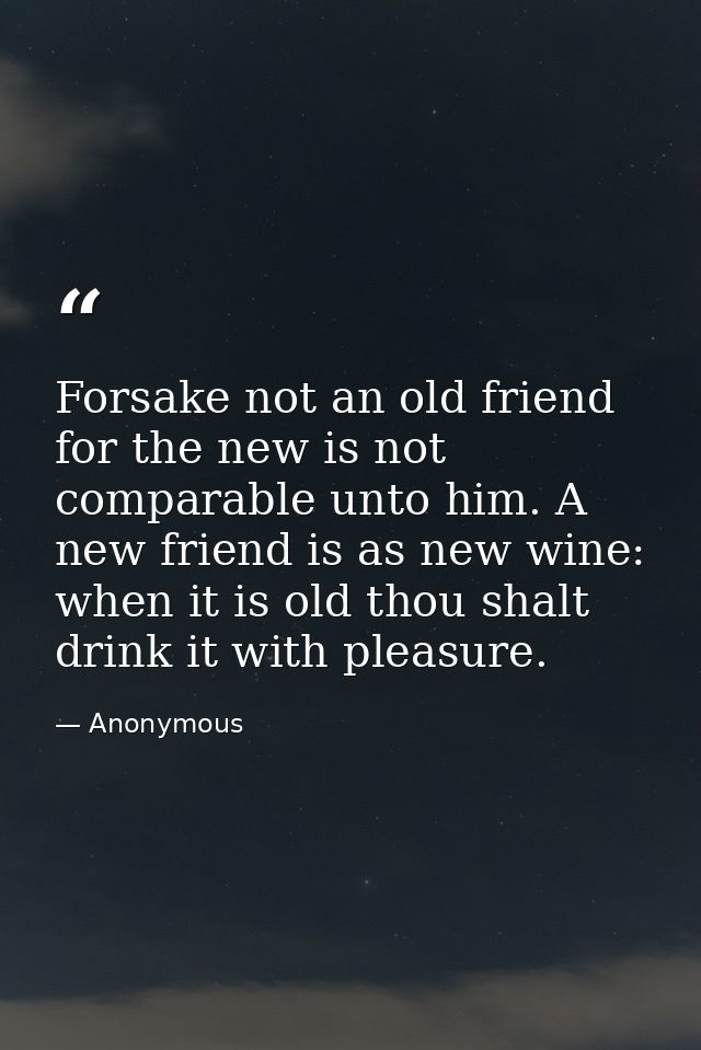 Forsake not an old friend  for the new is not comparable unto him. A new friend is as new wine: when it is old thou shal — Anonymous