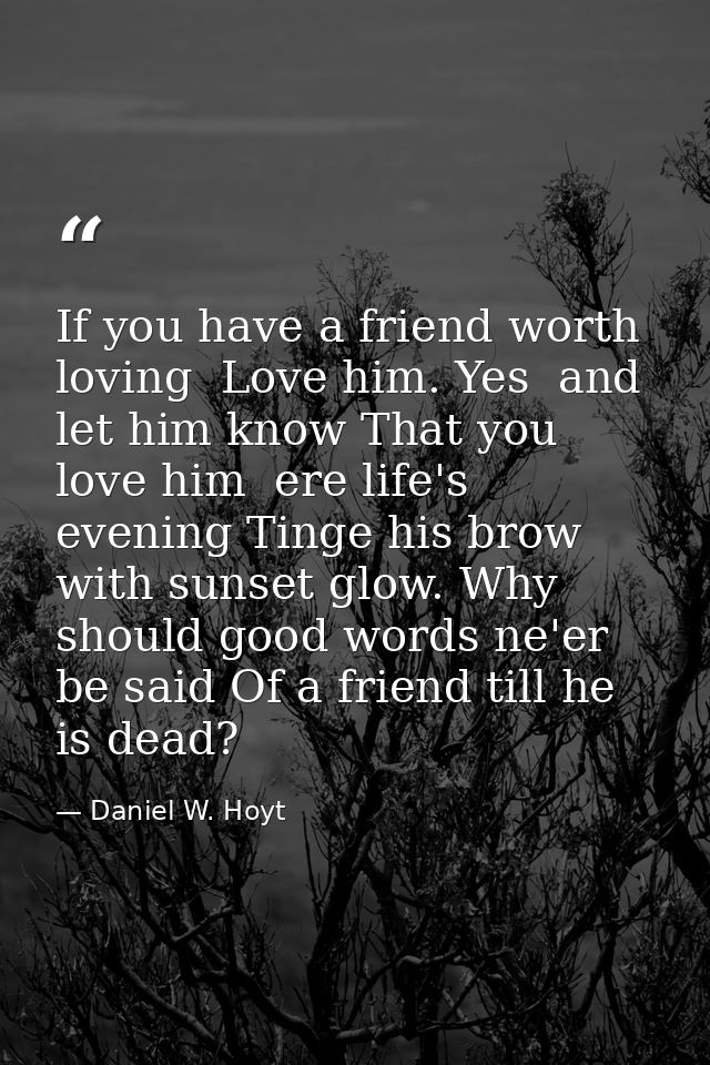 If you have a friend worth loving  Love him. Yes  and let him know That you love him  ere life's evening Tinge his brow  — Daniel W. Hoyt