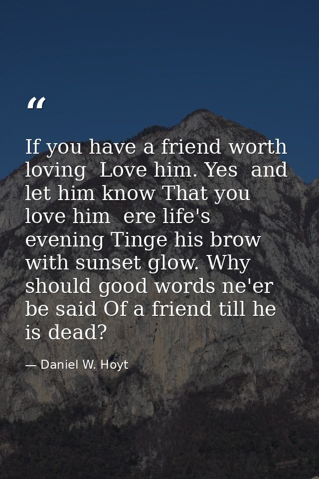 If you have a friend worth loving  Love him. Yes  and let him know That you love him  ere life's evening Tinge his brow  — Daniel W. Hoyt