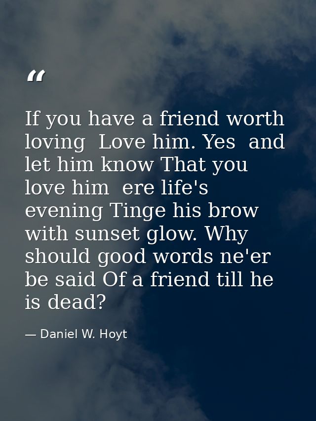 If you have a friend worth loving  Love him. Yes  and let him know That you love him  ere life's evening Tinge his brow  — Daniel W. Hoyt