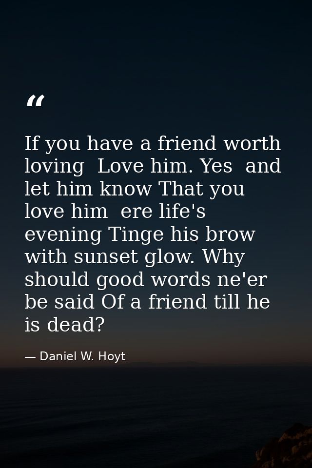 If you have a friend worth loving  Love him. Yes  and let him know That you love him  ere life's evening Tinge his brow  — Daniel W. Hoyt