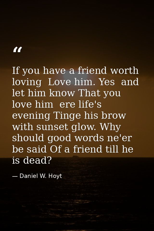 If you have a friend worth loving  Love him. Yes  and let him know That you love him  ere life's evening Tinge his brow  — Daniel W. Hoyt